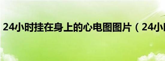 24小时挂在身上的心电图图片（24小时挂q）