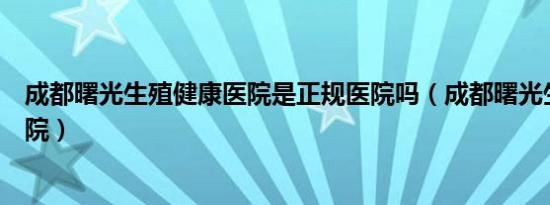 成都曙光生殖健康医院是正规医院吗（成都曙光生殖健康医院）