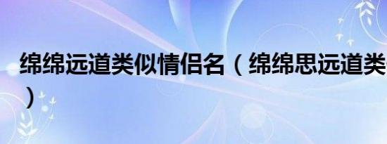 绵绵远道类似情侣名（绵绵思远道类似情侣id）