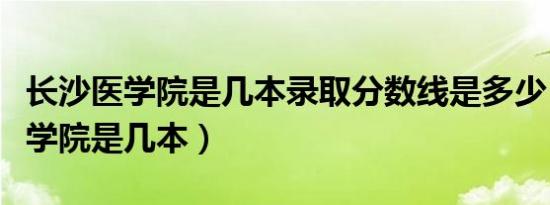 长沙医学院是几本录取分数线是多少（长沙医学院是几本）