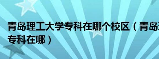 青岛理工大学专科在哪个校区（青岛理工大学专科在哪）