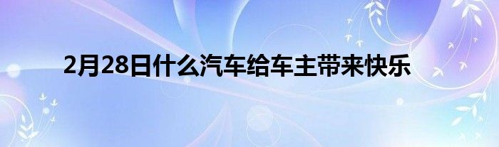 2月28日什么汽车给车主带来快乐(图1)