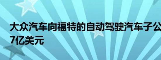 大众汽车向福特的自动驾驶汽车子公司注入17亿美元