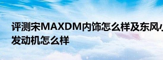 评测宋MAXDM内饰怎么样及东风小康D51发动机怎么样