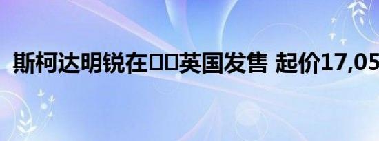 斯柯达明锐在​​英国发售 起价17,055英镑