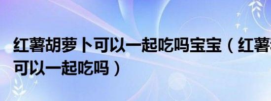 红薯胡萝卜可以一起吃吗宝宝（红薯和胡萝卜可以一起吃吗）