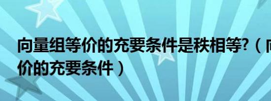 向量组等价的充要条件是秩相等?（向量组等价的充要条件）