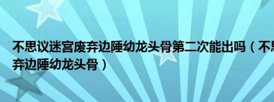 不思议迷宫废弃边陲幼龙头骨第二次能出吗（不思议迷宫废弃边陲幼龙头骨）