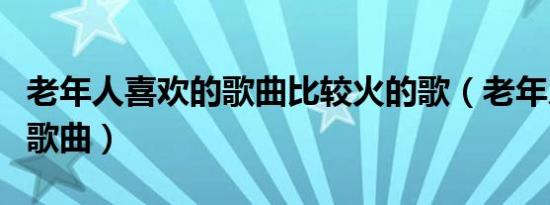 老年人喜欢的歌曲比较火的歌（老年人喜欢的歌曲）