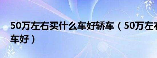 50万左右买什么车好轿车（50万左右买什么车好）