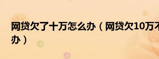 网贷欠了十万怎么办（网贷欠10万不上怎么办）