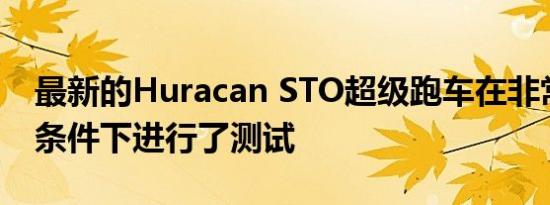 最新的Huracan STO超级跑车在非常恶劣的条件下进行了测试