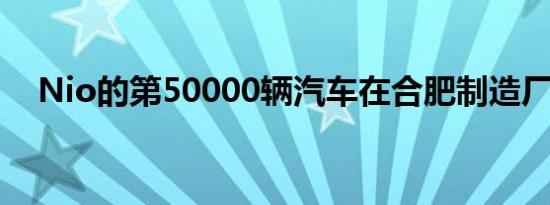 Nio的第50000辆汽车在合肥制造厂下线