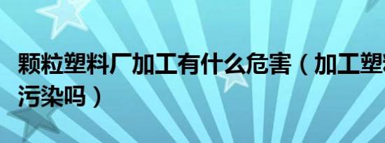 颗粒塑料厂加工有什么危害（加工塑料颗粒有污染吗）