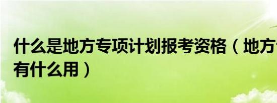 什么是地方专项计划报考资格（地方专项计划有什么用）