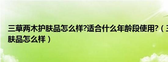 三草两木护肤品怎么样?适合什么年龄段使用?（三草两木护肤品怎么样）