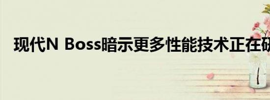 现代N Boss暗示更多性能技术正在研发中