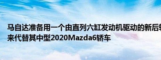 马自达准备用一个由直列六缸发动机驱动的新后轮驱动平台来代替其中型2020Mazda6轿车