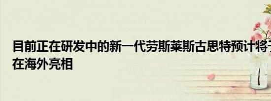 目前正在研发中的新一代劳斯莱斯古思特预计将于今年秋季在海外亮相