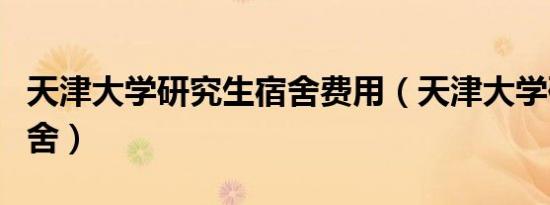 天津大学研究生宿舍费用（天津大学研究生宿舍）