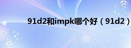 91d2和impk哪个好（91d2）