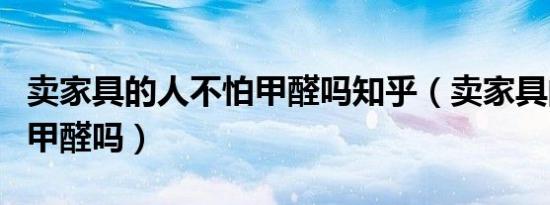 卖家具的人不怕甲醛吗知乎（卖家具的人不怕甲醛吗）