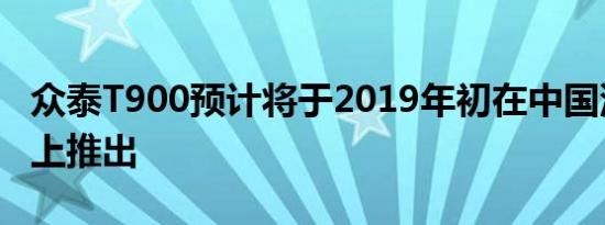 众泰T900预计将于2019年初在中国汽车市场上推出