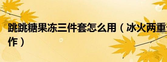 跳跳糖果冻三件套怎么用（冰火两重天怎么操作）