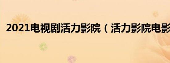 2021电视剧活力影院（活力影院电影全集）