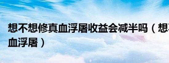 想不想修真血浮屠收益会减半吗（想不想修真血浮屠）