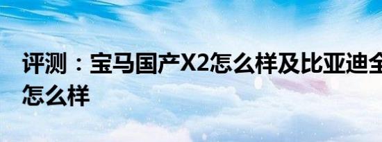 评测：宝马国产X2怎么样及比亚迪全新秦EV怎么样