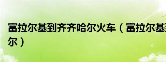 富拉尔基到齐齐哈尔火车（富拉尔基到齐齐哈尔）