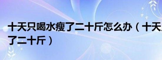 十天只喝水瘦了二十斤怎么办（十天只喝水瘦了二十斤）