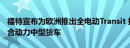 福特宣布为欧洲推出全电动Transit 插电式混合动力中型货车