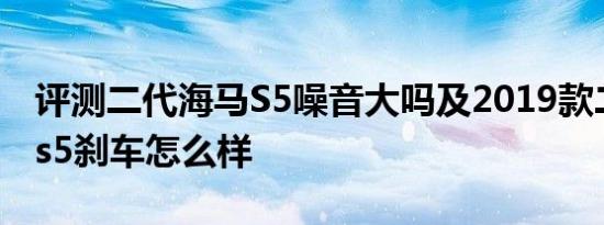 评测二代海马S5噪音大吗及2019款二代海马s5刹车怎么样