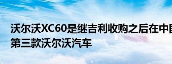 沃尔沃XC60是继吉利收购之后在中国生产的第三款沃尔沃汽车