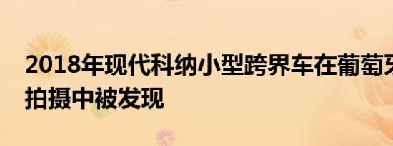 2018年现代科纳小型跨界车在葡萄牙的商业拍摄中被发现