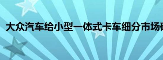 大众汽车给小型一体式卡车细分市场硬通行