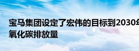 宝马集团设定了宏伟的目标到2030年减少二氧化碳排放量