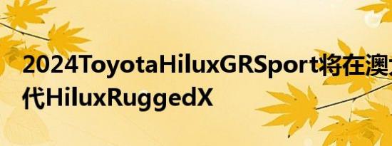 2024ToyotaHiluxGRSport将在澳大利亚取代HiluxRuggedX