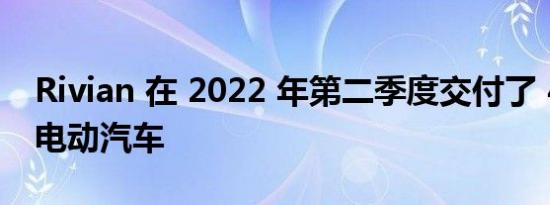 Rivian 在 2022 年第二季度交付了 4467 辆电动汽车