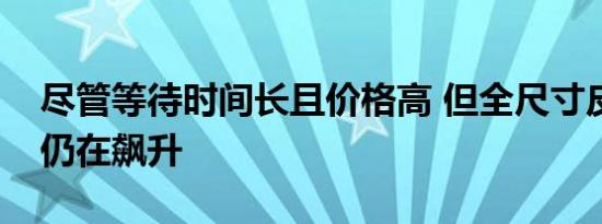 尽管等待时间长且价格高 但全尺寸皮卡需求仍在飙升