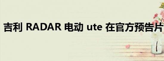 吉利 RADAR 电动 ute 在官方预告片中预览