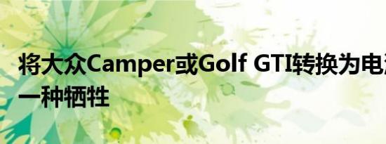 将大众Camper或Golf GTI转换为电池动力是一种牺牲