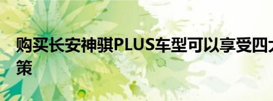 购买长安神骐PLUS车型可以享受四大利好政策