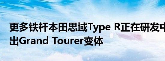 更多铁杆本田思域Type R正在研发中 计划推出Grand Tourer变体