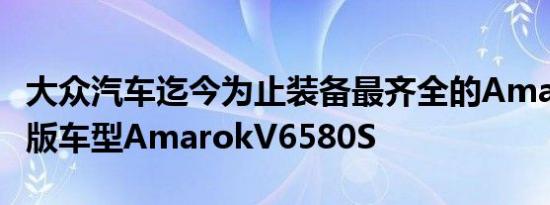 大众汽车迄今为止装备最齐全的Amarok限量版车型AmarokV6580S