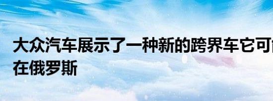 大众汽车展示了一种新的跨界车它可能会出现在俄罗斯