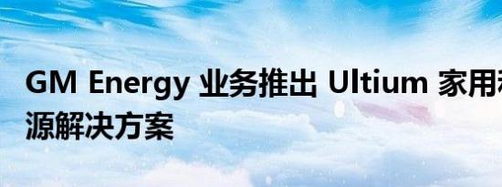 GM Energy 业务推出 Ultium 家用和商用电源解决方案