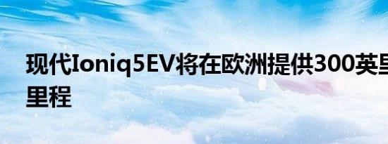 现代Ioniq5EV将在欧洲提供300英里的续驶里程